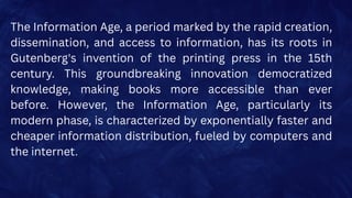 The Information Age, a period marked by the rapid creation,
dissemination, and access to information, has its roots in
Gutenberg's invention of the printing press in the 15th
century. This groundbreaking innovation democratized
knowledge, making books more accessible than ever
before. However, the Information Age, particularly its
modern phase, is characterized by exponentially faster and
cheaper information distribution, fueled by computers and
the internet.
 