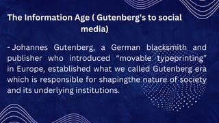 The Information Age ( Gutenberg's to social
media)
- Johannes Gutenberg, a German blacksmith and
publisher who introduced “movable typeprinting”
in Europe, established what we called Gutenberg era
which is responsible for shapingthe nature of society
and its underlying institutions.
 
