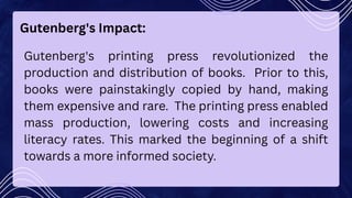 Gutenberg's Impact:
Gutenberg's printing press revolutionized the
production and distribution of books. Prior to this,
books were painstakingly copied by hand, making
them expensive and rare. The printing press enabled
mass production, lowering costs and increasing
literacy rates. This marked the beginning of a shift
towards a more informed society.
 