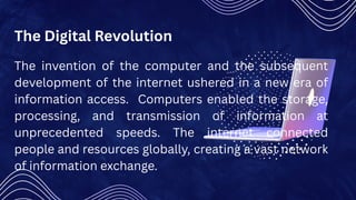 The Digital Revolution
The invention of the computer and the subsequent
development of the internet ushered in a new era of
information access. Computers enabled the storage,
processing, and transmission of information at
unprecedented speeds. The internet connected
people and resources globally, creating a vast network
of information exchange.
 