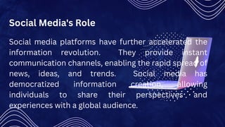 Social Media's Role
Social media platforms have further accelerated the
information revolution. They provide instant
communication channels, enabling the rapid spread of
news, ideas, and trends. Social media has
democratized information creation, allowing
individuals to share their perspectives and
experiences with a global audience.
 