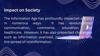 Impact on Society
The Information Age has profoundly impacted society
in numerous ways. It has revolutionized
communication, commerce, education, and
healthcare. However, it has also presented challenges
such as information overload, privacy concerns, and
the spread of misinformation.
 