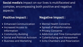 Social media's impact on our lives is multifaceted and
complex, encompassing both positive and negative
aspects:
Negative impact :
Enhanced Communication
Increased Access to
Information
Community Building
Sovial and Political Activism
Business and Marketing
Positive Impact :
Mental Health Concerns
Spread of Misinformation
Privacy Concerns
Addiction and Time Consumption
Cyberbullying and Harassment
Echo Chambers and Polarization
 