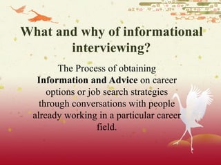 What and why of informational interviewing? The Process of obtaining  Information and Advice  on career options or job search strategies through conversations with people already working in a particular career field. 