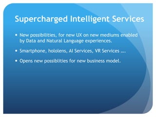 Supercharged Intelligent Services
 New possibilities, for new UX on new mediums enabled
by Data, BOTS and Natural Language experiences.
 Smartphone, hololens, AI Services, AR Services ….
 Opens new possiblities for new business model.
 