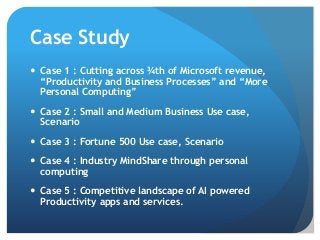Case Study
 Case 1 : Cutting across ¾th of Microsoft revenue,
“Productivity and Business Processes” and “More
Personal Computing”
 Case 2 : Small and Medium Business Use case,
Scenario
 Case 3 : Fortune 500 Use case, Scenario
 Case 4 : Industry MindShare through personal
computing
 Case 5 : Competitive landscape of AI powered
Productivity apps and services.
 