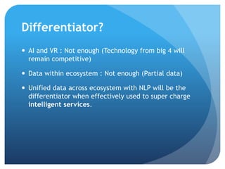 Differentiator?
 AI and ML : Insufficient (Technology from big 4 will
remain competitive)
 Data within single ecosystem : Insufficient (not enough)
 Data security and continuity : Big factor
 Unified data across ecosystems with BOTS and NLP will
be the differentiator when effectively used to super
charge intelligent services.
 