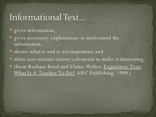 gives information, gives necessary explanations to understand the information, shows what is and is not important, and often uses narrative(story) elements to make it interesting. (from Barbara Reed and Elaine Weber.  Expository Text: What Is A Teacher To Do?  ABC Publishing, 1990.) 