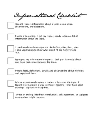 Informational Checklist
I taught readers information about a topic, using ideas,
observations, and questions.
I wrote a beginning. I got my readers ready to learn a lot of
information about the topic.
I used words to show sequence like before, after, then, later.
I also used words to show what didn’t ﬁt like however and
but.
I wrote an ending that draws conclusions, asks questions, or suggests
ways readers might respond.
I grouped my information into parts. Each part is mostly about
one thing that connects to my big topic.
I wrote facts, deﬁnitions, details and observations about my topic
and explained them.
I chose expert words to teach readers a lot about the topic. I
taught information in a way to interest readers. I may have used
drawings, captions or diagrams.
 