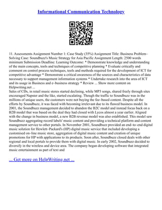 Informational Communication Technology
11. Assessments Assignment Number 1: Case Study (35%) Assignment Title: Business Problem–
Solving Case: Soundbuzz's Music Strategy for Asia Pacific Assignment Length: 2500 words
minimum Submission Deadline: Learning Outcome: * Demonstrate knowledge and understanding
of the main concepts, tools and techniques of competitive planning * Evaluate critically and
comment on control process techniques, tools and methods required for the development of ICT for
competitive advantage * Demonstrate a critical awareness of the sources and characteristics of data
necessary to support management information systems * Undertake research into the area of ICT
and its usage in Business and e–business strategy * Review ... Show more content on
Helpwriting.net ...
Sales of CDs, in retail music stores started declining, while MP3 songs, shared freely through sites
encouraged Napster and the like, started escalating. Though the traffic to Soundbuzz was in the
millions of unique users, the customers were not buying the fee–based content. Despite all the
efforts by Soundbuzz, it was faced with becoming irrelevant due to its flawed business model. In
2001, the Soundbuzz management decided to abandon the B2C model and instead focus back on a
B2B model that was based on the deal they had closed with Lycos almost a year earlier. Aligned
with the change in business model, a new B2B revenue model was also established. This model saw
Soundbuzz aggregating record labels' music content and providing a technical platform and content
management service to other portals. In November 2001, Soundbuzz provided an end–to–end digital
music solution for Hewlett–Packard's (HP) digital music service that included developing a
customised on–line music store, aggregation of digital music content and creation of unique
promotions for HP with applications to its products. Soon after, Soundbuzz closed deals with other
regional and local portals to provide them with digital music. In early 2002, Soundbuzz decided to
diversify in the wireless and device area. The company began developing software that integrated
music entertainment as part of text and
... Get more on HelpWriting.net ...
 