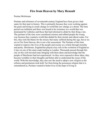 Fire from Heaven by Mary Renault
Puritan Misfortune
Puritans and reformers of seventeenth century England have been given a bad
name for their part in history. This is primarily because they were working against
the grain and trying to create change in world that saw change as a threat. The time
period was turbulent and there was bound to be resistance in a world that was
dominated by Catholics and those that had reformed to abide by their King s law.
The puritans of the time were considered extreme and rubbed people the wrong
way because they wanted a world that abided by their morals and ethical codes. For
this, they took the blame for the misery that many suffered during this age, but as we
see in Fire from Heaven, this is not a fair assessment. The Puritans of this time
wanted to improve the lives of the people and society as a whole through morality
and purity. Dorchester, England has played a key role in the evolution of England as
it lays on one of the main roads leading to London. Thousands passed through this
city on this well traveled road, bringing with them ideas and knowledge that the
people of Dorchester had not experienced. As they were exposed to these ideas, they
become worldlier in their thoughts and better able to understand the issues of the
world. With this knowledge, they also saw the need to adopt a new religion as the
reforms and puritanism took hold. Far from being the poisonous religion that it is
remembered as, Puritans wanted to better lives in the hope of living in
 