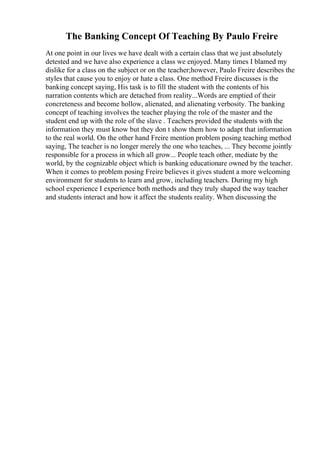The Banking Concept Of Teaching By Paulo Freire
At one point in our lives we have dealt with a certain class that we just absolutely
detested and we have also experience a class we enjoyed. Many times I blamed my
dislike for a class on the subject or on the teacher;however, Paulo Freire describes the
styles that cause you to enjoy or hate a class. One method Freire discusses is the
banking concept saying, His task is to fill the student with the contents of his
narration contents which are detached from reality...Words are emptied of their
concreteness and become hollow, alienated, and alienating verbosity. The banking
concept of teaching involves the teacher playing the role of the master and the
student end up with the role of the slave . Teachers provided the students with the
information they must know but they don t show them how to adapt that information
to the real world. On the other hand Freire mention problem posing teaching method
saying, The teacher is no longer merely the one who teaches, ... They become jointly
responsible for a process in which all grow... People teach other, mediate by the
world, by the cognizable object which is banking educationare owned by the teacher.
When it comes to problem posing Freire believes it gives student a more welcoming
environment for students to learn and grow, including teachers. During my high
school experience I experience both methods and they truly shaped the way teacher
and students interact and how it affect the students reality. When discussing the
 