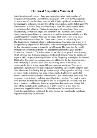 The Great Acquisition Movement
In the late nineteenth century, there was a sharp increasing in the number of
mergers happening in the United States, peaking in 1899. Over 1,800 companies
became a part of consolidations, many of which had a significant market share in
their respective industries. Seventy two of the consolidations controlled at least 40%
of the market, as well as forty two controlling at least 70% of the market. These
consolidations had a lasting effect on the country, with a number of them being
ranked among the nation s largest 100 companies half a century later. Naomi
Lamoreaux analyzes this merger movement, as well as its causes and effects in The
Great Merger Movement in American Business, 1895 1904. There were many
scholarly articles written both for... Show more content on Helpwriting.net ...
The development of capital intensive industries raised fixed costs to a higher level
than previously experienced. This lead to a drive for mass production techniques in
the late nineteenth century to lower the variable costs. The more that they could
produce with the same equipment, the cheaper that the finished good could be
delivered to consumers. Then there was a period of extreme growth in the industry,
which attracted new firms and expanded the level of demand. Once the depression
began in 1893 the production capacities of all the firs greatly outweighed the demand.
This lead to downward pressures on prices, in addition to the face that companies
were attempting to undercut each other by lowering prices even further. To
counteract decline in prices, many different strategies were tried. There were
gentlemen s agreements between companies where they agreed not to undercut each
other s business, distributing their products through selling agencies, and they created
inventory pools. In the long run, none of these methods effectively controlled
process, which eventually lead to consolidation. Once consolidated, there were few
companies in the industry, and they were all relatively sizable. This made it much
more practical for them to control prices and act as oligopolies. The only way that
these companies could ensure that new competitors didn t enter and disrupt their
share of the market was to erect barriers of entry, however at that point the
government stepped in and started to disband some of the trusts which were
prohibiting competition. In the end, the great merger movement had a significant
impact on the history of American
 