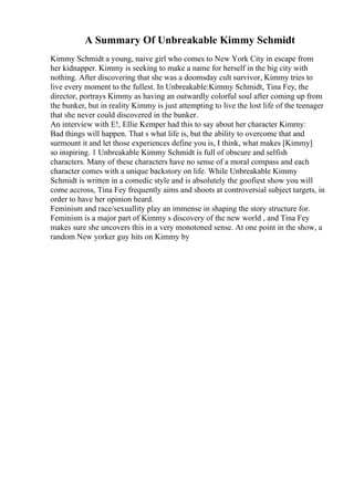 A Summary Of Unbreakable Kimmy Schmidt
Kimmy Schmidt a young, naive girl who comes to New York City in escape from
her kidnapper. Kimmy is seeking to make a name for herself in the big city with
nothing. After discovering that she was a doomsday cult survivor, Kimmy tries to
live every moment to the fullest. In Unbreakable:Kimmy Schmidt, Tina Fey, the
director, portrays Kimmy as having an outwardly colorful soul after coming up from
the bunker, but in reality Kimmy is just attempting to live the lost life of the teenager
that she never could discovered in the bunker.
An interview with E!, Ellie Kemper had this to say about her character Kimmy:
Bad things will happen. That s what life is, but the ability to overcome that and
surmount it and let those experiences define you is, I think, what makes [Kimmy]
so inspiring. 1 Unbreakable Kimmy Schmidt is full of obscure and selfish
characters. Many of these characters have no sense of a moral compass and each
character comes with a unique backstory on life. While Unbreakable Kimmy
Schmidt is written in a comedic style and is absolutely the goofiest show you will
come accross, Tina Fey frequently aims and shoots at controversial subject targets, in
order to have her opinion heard.
Feminism and race/sexuallity play an immense in shaping the story structure for.
Feminism is a major part of Kimmy s discovery of the new world , and Tina Fey
makes sure she uncovers this in a very monotoned sense. At one point in the show, a
random New yorker guy hits on Kimmy by
 