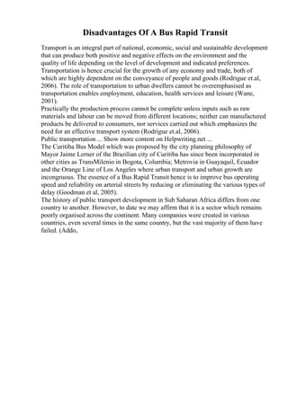 Disadvantages Of A Bus Rapid Transit
Transport is an integral part of national, economic, social and sustainable development
that can produce both positive and negative effects on the environment and the
quality of life depending on the level of development and indicated preferences.
Transportation is hence crucial for the growth of any economy and trade, both of
which are highly dependent on the conveyance of people and goods (Rodrigue et.al,
2006). The role of transportation to urban dwellers cannot be overemphasised as
transportation enables employment, education, health services and leisure (Wane,
2001).
Practically the production process cannot be complete unless inputs such as raw
materials and labour can be moved from different locations; neither can manufactured
products be delivered to consumers, nor services carried out which emphasizes the
need for an effective transport system (Rodrigue et.al, 2006).
Public transportation ... Show more content on Helpwriting.net ...
The Curitiba Bus Model which was proposed by the city planning philosophy of
Mayor Jaime Lerner of the Brazilian city of Curitiba has since been incorporated in
other cities as TransMilenio in Bogota, Columbia; Metrovia in Guayaquil, Ecuador
and the Orange Line of Los Angeles where urban transport and urban growth are
incongruous. The essence of a Bus Rapid Transit hence is to improve bus operating
speed and reliability on arterial streets by reducing or eliminating the various types of
delay (Goodman et al, 2005).
The history of public transport development in Sub Saharan Africa differs from one
country to another. However, to date we may affirm that it is a sector which remains
poorly organised across the continent. Many companies were created in various
countries, even several times in the same country, but the vast majority of them have
failed. (Addo,
 
