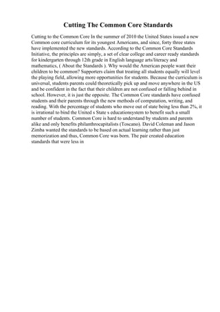 Cutting The Common Core Standards
Cutting to the Common Core In the summer of 2010 the United States issued a new
Common core curriculum for its youngest Americans, and since, forty three states
have implemented the new standards. According to the Common Core Standards
Initiative, the principles are simply, a set of clear college and career ready standards
for kindergarten through 12th grade in English language arts/literacy and
mathematics, ( About the Standards ). Why would the American people want their
children to be common? Supporters claim that treating all students equally will level
the playing field, allowing more opportunities for students. Because the curriculum is
universal, students parents could theoretically pick up and move anywhere in the US
and be confident in the fact that their children are not confused or falling behind in
school. However, it is just the opposite. The Common Core standards have confused
students and their parents through the new methods of computation, writing, and
reading. With the percentage of students who move out of state being less than 2%, it
is irrational to bind the United s State s educationsystem to benefit such a small
number of students. Common Core is hard to understand by students and parents
alike and only benefits philanthrocapitalists (Toscano). David Coleman and Jason
Zimba wanted the standards to be based on actual learning rather than just
memorization and thus, Common Core was born. The pair created education
standards that were less in
 