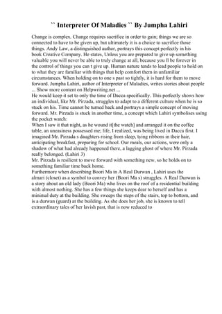 `` Interpreter Of Maladies `` By Jumpha Lahiri
Change is complex. Change requires sacrifice in order to gain; things we are so
connected to have to be given up, but ultimately it is a choice to sacrifice those
things. Andy Law, a distinguished author, portrays this concept perfectly in his
book Creative Company. He states, Unless you are prepared to give up something
valuable you will never be able to truly change at all, because you ll be forever in
the control of things you can t give up. Human nature tends to lead people to hold on
to what they are familiar with things that help comfort them in unfamiliar
circumstances. When holding on to one s past so tightly, it is hard for them to move
forward. Jumpha Lahiri, author of Interpreter of Maladies, writes stories about people
... Show more content on Helpwriting.net ...
He would keep it set to only the time of Dacca specifically. This perfectly shows how
an individual, like Mr. Pirzada, struggles to adapt to a different culture when he is so
stuck on his. Time cannot be turned back and portrays a simple concept of moving
forward. Mr. Pirzada is stuck in another time, a concept which Lahiri symbolises using
the pocket watch:
When I saw it that night, as he wound it[the watch] and arranged it on the coffee
table, an uneasiness possessed me; life, I realized, was being lived in Dacca first. I
imagined Mr. Pirzada s daughters rising from sleep, tying ribbons in their hair,
anticipating breakfast, preparing for school. Our meals, our actions, were only a
shadow of what had already happened there, a lagging ghost of where Mr. Pirzada
really belonged. (Lahiri 3)
Mr. Pirzada is resilient to move forward with something new, so he holds on to
something familiar time back home.
Furthermore when describing Boori Ma in A Real Durwan , Lahiri uses the
almari (closet) as a symbol to convey her (Boori Ma s) struggles. A Real Durwan is
a story about an old lady (Boori Ma) who lives on the roof of a residential building
with almost nothing. She has a few things she keeps dear to herself and has a
minimal duty at the building. She sweeps the steps of the stairs, top to bottom, and
is a durwan (guard) at the building. As she does her job, she is known to tell
extraordinary tales of her lavish past, that is now reduced to
 