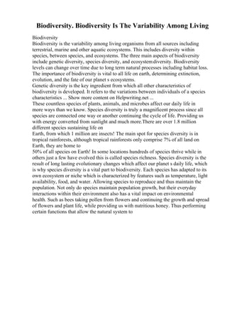 Biodiversity. Biodiversity Is The Variability Among Living
Biodiversity
Biodiversity is the variability among living organisms from all sources including
terrestrial, marine and other aquatic ecosystems. This includes diversity within
species, between species, and ecosystems. The three main aspects of biodiversity
include genetic diversity, species diversity, and ecosystemdiversity. Biodiversity
levels can change over time due to long term natural processes including habitat loss.
The importance of biodiversity is vital to all life on earth, determining extinction,
evolution, and the fate of our planet s ecosystems.
Genetic diversity is the key ingredient from which all other characteristics of
biodiversity is developed. It refers to the variations between individuals of a species
characteristics ... Show more content on Helpwriting.net ...
These countless species of plants, animals, and microbes affect our daily life in
more ways than we know. Species diversity is truly a magnificent process since all
species are connected one way or another continuing the cycle of life. Providing us
with energy converted from sunlight and much more.There are over 1.8 million
different species sustaining life on
Earth, from which 1 million are insects! The main spot for species diversity is in
tropical rainforests, although tropical rainforests only comprise 7% of all land on
Earth, they are home to
50% of all species on Earth! In some locations hundreds of species thrive while in
others just a few have evolved this is called species richness. Species diversity is the
result of long lasting evolutionary changes which affect our planet s daily life, which
is why species diversity is a vital part to biodiversity. Each species has adapted to its
own ecosystem or niche which is characterized by features such as temperature, light
availability, food, and water. Allowing species to reproduce and thus maintain the
population. Not only do species maintain population growth, but their everyday
interactions within their environment also has a vital impact on environmental
health. Such as bees taking pollen from flowers and continuing the growth and spread
of flowers and plant life, while providing us with nutritious honey. Thus performing
certain functions that allow the natural system to
 