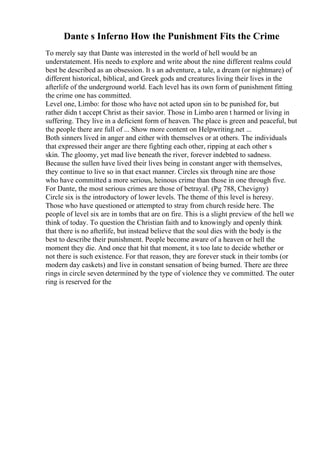 Dante s Inferno How the Punishment Fits the Crime
To merely say that Dante was interested in the world of hell would be an
understatement. His needs to explore and write about the nine different realms could
best be described as an obsession. It s an adventure, a tale, a dream (or nightmare) of
different historical, biblical, and Greek gods and creatures living their lives in the
afterlife of the underground world. Each level has its own form of punishment fitting
the crime one has committed.
Level one, Limbo: for those who have not acted upon sin to be punished for, but
rather didn t accept Christ as their savior. Those in Limbo aren t harmed or living in
suffering. They live in a deficient form of heaven. The place is green and peaceful, but
the people there are full of ... Show more content on Helpwriting.net ...
Both sinners lived in anger and either with themselves or at others. The individuals
that expressed their anger are there fighting each other, ripping at each other s
skin. The gloomy, yet mad live beneath the river, forever indebted to sadness.
Because the sullen have lived their lives being in constant anger with themselves,
they continue to live so in that exact manner. Circles six through nine are those
who have committed a more serious, heinous crime than those in one through five.
For Dante, the most serious crimes are those of betrayal. (Pg 788, Chevigny)
Circle six is the introductory of lower levels. The theme of this level is heresy.
Those who have questioned or attempted to stray from church reside here. The
people of level six are in tombs that are on fire. This is a slight preview of the hell we
think of today. To question the Christian faith and to knowingly and openly think
that there is no afterlife, but instead believe that the soul dies with the body is the
best to describe their punishment. People become aware of a heaven or hell the
moment they die. And once that hit that moment, it s too late to decide whether or
not there is such existence. For that reason, they are forever stuck in their tombs (or
modern day caskets) and live in constant sensation of being burned. There are three
rings in circle seven determined by the type of violence they ve committed. The outer
ring is reserved for the
 