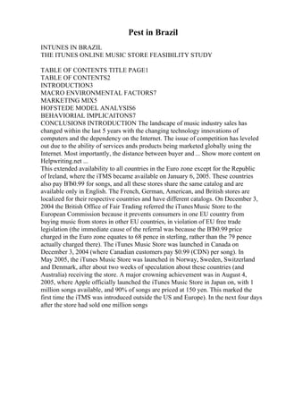 Pest in Brazil
INTUNES IN BRAZIL
THE ITUNES ONLINE MUSIC STORE FEASIBILITY STUDY
TABLE OF CONTENTS TITLE PAGE1
TABLE OF CONTENTS2
INTRODUCTION3
MACRO ENVIRONMENTAL FACTORS7
MARKETING MIX5
HOFSTEDE MODEL ANALYSIS6
BEHAVIORIAL IMPLICAITONS7
CONCLUSION8 INTRODUCTION The landscape of music industry sales has
changed within the last 5 years with the changing technology innovations of
computers and the dependency on the Internet. The issue of competition has leveled
out due to the ability of services ands products being marketed globally using the
Internet. Most importantly, the distance between buyer and ... Show more content on
Helpwriting.net ...
This extended availability to all countries in the Euro zone except for the Republic
of Ireland, where the iTMS became available on January 6, 2005. These countries
also pay ВЂ0.99 for songs, and all these stores share the same catalog and are
available only in English. The French, German, American, and British stores are
localized for their respective countries and have different catalogs. On December 3,
2004 the British Office of Fair Trading referred the iTunesMusic Store to the
European Commission because it prevents consumers in one EU country from
buying music from stores in other EU countries, in violation of EU free trade
legislation (the immediate cause of the referral was because the ВЂ0.99 price
charged in the Euro zone equates to 68 pence in sterling, rather than the 79 pence
actually charged there). The iTunes Music Store was launched in Canada on
December 3, 2004 (where Canadian customers pay $0.99 (CDN) per song). In
May 2005, the iTunes Music Store was launched in Norway, Sweden, Switzerland
and Denmark, after about two weeks of speculation about these countries (and
Australia) receiving the store. A major crowning achievement was in August 4,
2005, where Apple officially launched the iTunes Music Store in Japan on, with 1
million songs available, and 90% of songs are priced at 150 yen. This marked the
first time the iTMS was introduced outside the US and Europe). In the next four days
after the store had sold one million songs
 
