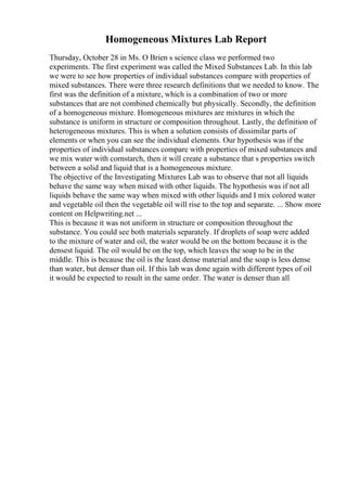 Homogeneous Mixtures Lab Report
Thursday, October 28 in Ms. O Brien s science class we performed two
experiments. The first experiment was called the Mixed Substances Lab. In this lab
we were to see how properties of individual substances compare with properties of
mixed substances. There were three research definitions that we needed to know. The
first was the definition of a mixture, which is a combination of two or more
substances that are not combined chemically but physically. Secondly, the definition
of a homogeneous mixture. Homogeneous mixtures are mixtures in which the
substance is uniform in structure or composition throughout. Lastly, the definition of
heterogeneous mixtures. This is when a solution consists of dissimilar parts of
elements or when you can see the individual elements. Our hypothesis was if the
properties of individual substances compare with properties of mixed substances and
we mix water with cornstarch, then it will create a substance that s properties switch
between a solid and liquid that is a homogeneous mixture.
The objective of the Investigating Mixtures Lab was to observe that not all liquids
behave the same way when mixed with other liquids. The hypothesis was if not all
liquids behave the same way when mixed with other liquids and I mix colored water
and vegetable oil then the vegetable oil will rise to the top and separate. ... Show more
content on Helpwriting.net ...
This is because it was not uniform in structure or composition throughout the
substance. You could see both materials separately. If droplets of soap were added
to the mixture of water and oil, the water would be on the bottom because it is the
densest liquid. The oil would be on the top, which leaves the soap to be in the
middle. This is because the oil is the least dense material and the soap is less dense
than water, but denser than oil. If this lab was done again with different types of oil
it would be expected to result in the same order. The water is denser than all
 