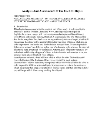 Analysis And Assessment Of The Use Of Ellipsis
CHAPTER FOUR
ANALYSIS AND ASSESSMENT OF THE USE OF ELLIPSIS IN SELECTED
EXCERPTS FROM DRAMATIC AND NARRATIVE TEXTS
4.1 Introduction
This chapter is concerned with the practical part of this study; it is devoted to the
analysis of ellipsis found in Drama and Novel. Having discussed ellipsis in
English, the present chapter will concentrate on analyzing two different literary
texts: Drama and Novels, namely, Death of A salesman and The Old Man and the
Sea. In the analysis of data, both texts are approximately the same length, which will
be analyzed then they will be compared from the viewpoint of the use of ellipsis in
order to point out similarities and dissimilarities between them. To ensure possible
differences, texts of two different styles, one of a dramatic style, whereas the other of
a narrative style, are chosen for the analysis. Objectives of comparative analysis are
to find out and identify all types of ellipsis in both dramatic and narrative texts, and
compare their ratio within both types of texts.
In analyses of each text, there will be a table in which the most frequently found
types of ellipsis will be displayed. However, as probably a most suitable
combination of ellipted items may be expected which will be involved in the table in
order to provide full form without ellipsis. It is important to refer to the sentences
which have more than once acceptability of ellipted items, and then only the suitable
one will be provided. Concerning marking the ellipted
 