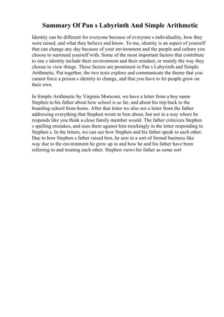 Summary Of Pan s Labyrinth And Simple Arithmetic
Identity can be different for everyone because of everyone s individuality, how they
were raised, and what they believe and know. To me, identity is an aspect of yourself
that can change any day because of your environment and the people and culture you
choose to surround yourself with. Some of the most important factors that contribute
to one s identity include their environment and their mindset, or mainly the way they
choose to view things. These factors are prominent in Pan s Labyrinth and Simple
Arithmetic. Put together, the two texts explore and communicate the theme that you
cannot force a person s identity to change, and that you have to let people grow on
their own.
In Simple Arithmetic by Virginia Moriconi, we have a letter from a boy name
Stephen to his father about how school is so far, and about his trip back to the
boarding school from home. After that letter we also see a letter from the father
addressing everything that Stephen wrote to him about, but not in a way where he
responds like you think a close family member would. The father criticizes Stephen
s spelling mistakes, and uses them against him mockingly in the letter responding to
Stephen s. In the letters, we can see how Stephen and his father speak to each other.
Due to how Stephen s father raised him, he acts in a sort of formal business like
way due to the environment he grew up in and how he and his father have been
referring to and treating each other. Stephen views his father as some sort
 