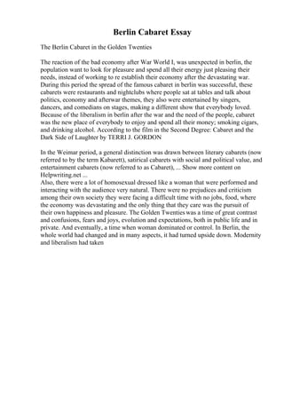 Berlin Cabaret Essay
The Berlin Cabaret in the Golden Twenties
The reaction of the bad economy after War World I, was unexpected in berlin, the
population want to look for pleasure and spend all their energy just pleasing their
needs, instead of working to re establish their economy after the devastating war.
During this period the spread of the famous cabaret in berlin was successful, these
cabarets were restaurants and nightclubs where people sat at tables and talk about
politics, economy and afterwar themes, they also were entertained by singers,
dancers, and comedians on stages, making a different show that everybody loved.
Because of the liberalism in berlin after the war and the need of the people, cabaret
was the new place of everybody to enjoy and spend all their money; smoking cigars,
and drinking alcohol. According to the film in the Second Degree: Cabaret and the
Dark Side of Laughter by TERRI J. GORDON
In the Weimar period, a general distinction was drawn between literary cabarets (now
referred to by the term Kabarett), satirical cabarets with social and political value, and
entertainment cabarets (now referred to as Cabaret), ... Show more content on
Helpwriting.net ...
Also, there were a lot of homosexual dressed like a woman that were performed and
interacting with the audience very natural. There were no prejudices and criticism
among their own society they were facing a difficult time with no jobs, food, where
the economy was devastating and the only thing that they care was the pursuit of
their own happiness and pleasure. The Golden Twentieswas a time of great contrast
and confusions, fears and joys, evolution and expectations, both in public life and in
private. And eventually, a time when woman dominated or control. In Berlin, the
whole world had changed and in many aspects, it had turned upside down. Modernity
and liberalism had taken
 
