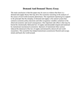 Demand And Demand Theory Essay
The main conclusion is that this paper may be seen as evidence that there is a
demand and supply theory that may drive the economic reasoning in the analysis of
the causes of real world economic phenomena. The experiment reported gives support
to the principle that the interplay of demand and supply is the natural system that
connects economic policy decisions and other exogenous variables variations to the
observed economic and social consequences. One important side effect is that may be
buried the intentionally fabricated law of supply and demanddeveloped and marketed
by mainstream neoclassical economists. Sponsors of mainstream false science
induced the dismissal of the law of supply and demand by almost all real world
researchers. This scientific bias helped mainstream economicsto flourish and occupy
minds and hearts the world around.
 