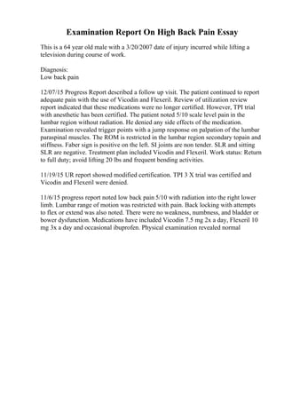 Examination Report On High Back Pain Essay
This is a 64 year old male with a 3/20/2007 date of injury incurred while lifting a
television during course of work.
Diagnosis:
Low back pain
12/07/15 Progress Report described a follow up visit. The patient continued to report
adequate pain with the use of Vicodin and Flexeril. Review of utilization review
report indicated that these medications were no longer certified. However, TPI trial
with anesthetic has been certified. The patient noted 5/10 scale level pain in the
lumbar region without radiation. He denied any side effects of the medication.
Examination revealed trigger points with a jump response on palpation of the lumbar
paraspinal muscles. The ROM is restricted in the lumbar region secondary topain and
stiffness. Faber sign is positive on the left. SI joints are non tender. SLR and sitting
SLR are negative. Treatment plan included Vicodin and Flexeril. Work status: Return
to full duty; avoid lifting 20 lbs and frequent bending activities.
11/19/15 UR report showed modified certification. TPI 3 X trial was certified and
Vicodin and Flexeril were denied.
11/6/15 progress report noted low back pain 5/10 with radiation into the right lower
limb. Lumbar range of motion was restricted with pain. Back locking with attempts
to flex or extend was also noted. There were no weakness, numbness, and bladder or
bower dysfunction. Medications have included Vicodin 7.5 mg 2x a day, Flexeril 10
mg 3x a day and occasional ibuprofen. Physical examination revealed normal
 