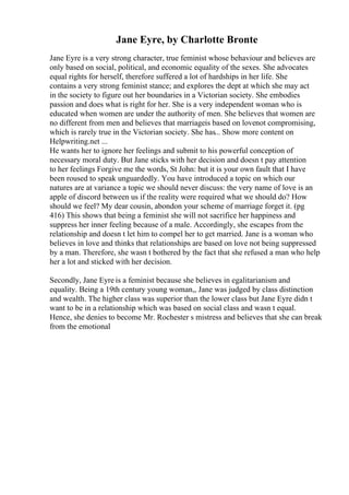 Jane Eyre, by Charlotte Bronte
Jane Eyre is a very strong character, true feminist whose behaviour and believes are
only based on social, political, and economic equality of the sexes. She advocates
equal rights for herself, therefore suffered a lot of hardships in her life. She
contains a very strong feminist stance; and explores the dept at which she may act
in the society to figure out her boundaries in a Victorian society. She embodies
passion and does what is right for her. She is a very independent woman who is
educated when women are under the authority of men. She believes that women are
no different from men and believes that marriageis based on lovenot compromising,
which is rarely true in the Victorian society. She has... Show more content on
Helpwriting.net ...
He wants her to ignore her feelings and submit to his powerful conception of
necessary moral duty. But Jane sticks with her decision and doesn t pay attention
to her feelings Forgive me the words, St John: but it is your own fault that I have
been roused to speak unguardedly. You have introduced a topic on which our
natures are at variance a topic we should never discuss: the very name of love is an
apple of discord between us if the reality were required what we should do? How
should we feel? My dear cousin, abondon your scheme of marriage forget it. (pg
416) This shows that being a feminist she will not sacrifice her happiness and
suppress her inner feeling because of a male. Accordingly, she escapes from the
relationship and doesn t let him to compel her to get married. Jane is a woman who
believes in love and thinks that relationships are based on love not being suppressed
by a man. Therefore, she wasn t bothered by the fact that she refused a man who help
her a lot and sticked with her decision.
Secondly, Jane Eyre is a feminist because she believes in egalitarianism and
equality. Being a 19th century young woman,, Jane was judged by class distinction
and wealth. The higher class was superior than the lower class but Jane Eyre didn t
want to be in a relationship which was based on social class and wasn t equal.
Hence, she denies to become Mr. Rochester s mistress and believes that she can break
from the emotional
 