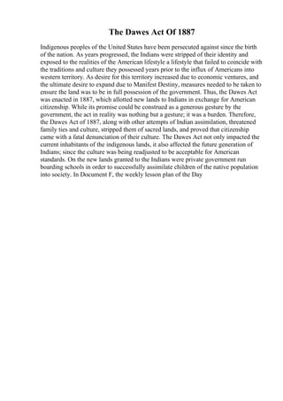 The Dawes Act Of 1887
Indigenous peoples of the United States have been persecuted against since the birth
of the nation. As years progressed, the Indians were stripped of their identity and
exposed to the realities of the American lifestyle a lifestyle that failed to coincide with
the traditions and culture they possessed years prior to the influx of Americans into
western territory. As desire for this territory increased due to economic ventures, and
the ultimate desire to expand due to Manifest Destiny, measures needed to be taken to
ensure the land was to be in full possession of the government. Thus, the Dawes Act
was enacted in 1887, which allotted new lands to Indians in exchange for American
citizenship. While its promise could be construed as a generous gesture by the
government, the act in reality was nothing but a gesture; it was a burden. Therefore,
the Dawes Act of 1887, along with other attempts of Indian assimilation, threatened
family ties and culture, stripped them of sacred lands, and proved that citizenship
came with a fatal denunciation of their culture. The Dawes Act not only impacted the
current inhabitants of the indigenous lands, it also affected the future generation of
Indians; since the culture was being readjusted to be acceptable for American
standards. On the new lands granted to the Indians were private government run
boarding schools in order to successfully assimilate children of the native population
into society. In Document F, the weekly lesson plan of the Day
 