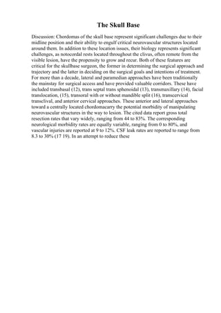 The Skull Base
Discussion: Chordomas of the skull base represent significant challenges due to their
midline position and their ability to engulf critical neurovascular structures located
around them. In addition to these location issues, their biology represents significant
challenges, as notocordal rests located throughout the clivus, often remote from the
visible lesion, have the propensity to grow and recur. Both of these features are
critical for the skullbase surgeon, the former in determining the surgical approach and
trajectory and the latter in deciding on the surgical goals and intentions of treatment.
For more than a decade, lateral and paramedian approaches have been traditionally
the mainstay for surgical access and have provided valuable corridors. These have
included transbasal (12), trans septal trans sphenoidal (13), transmaxillary (14), facial
translocation, (15), transoral with or without mandible split (16), transcervical
transclival, and anterior cervical approaches. These anterior and lateral approaches
toward a centrally located chordomacarry the potential morbidity of manipulating
neurovascular structures in the way to lesion. The cited data report gross total
resection rates that vary widely, ranging from 44 to 83%. The corresponding
neurological morbidity rates are equally variable, ranging from 0 to 80%, and
vascular injuries are reported at 9 to 12%. CSF leak rates are reported to range from
8.3 to 30% (17 19). In an attempt to reduce these
 
