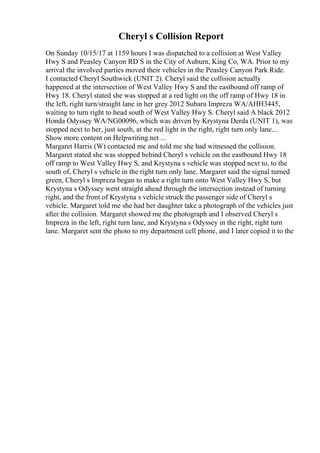 Cheryl s Collision Report
On Sunday 10/15/17 at 1159 hours I was dispatched to a collision at West Valley
Hwy S and Peasley Canyon RD S in the City of Auburn, King Co, WA. Prior to my
arrival the involved parties moved their vehicles in the Peasley Canyon Park Ride.
I contacted Cheryl Southwick (UNIT 2). Cheryl said the collision actually
happened at the intersection of West Valley Hwy S and the eastbound off ramp of
Hwy 18. Cheryl stated she was stopped at a red light on the off ramp of Hwy 18 in
the left, right turn/straight lane in her grey 2012 Subaru Impreza WA/AHH3445,
waiting to turn right to head south of West Valley Hwy S. Cheryl said A black 2012
Honda Odyssey WA/NG00096, which was driven by Krystyna Derda (UNIT 1), was
stopped next to her, just south, at the red light in the right, right turn only lane....
Show more content on Helpwriting.net ...
Margaret Harris (W) contacted me and told me she had witnessed the collision.
Margaret stated she was stopped behind Cheryl s vehicle on the eastbound Hwy 18
off ramp to West Valley Hwy S, and Krystyna s vehicle was stopped next to, to the
south of, Cheryl s vehicle in the right turn only lane. Margaret said the signal turned
green, Cheryl s Impreza began to make a right turn onto West Valley Hwy S, but
Krystyna s Odyssey went straight ahead through the intersection instead of turning
right, and the front of Krystyna s vehicle struck the passenger side of Cheryl s
vehicle. Margaret told me she had her daughter take a photograph of the vehicles just
after the collision. Margaret showed me the photograph and I observed Cheryl s
Impreza in the left, right turn lane, and Krystyna s Odyssey in the right, right turn
lane. Margaret sent the photo to my department cell phone, and I later copied it to the
 