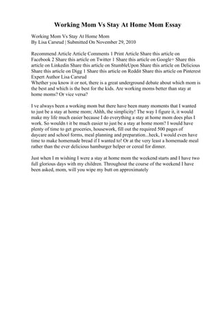 Working Mom Vs Stay At Home Mom Essay
Working Mom Vs Stay At Home Mom
By Lisa Carsrud | Submitted On November 29, 2010
Recommend Article Article Comments 1 Print Article Share this article on
Facebook 2 Share this article on Twitter 1 Share this article on Google+ Share this
article on Linkedin Share this article on StumbleUpon Share this article on Delicious
Share this article on Digg 1 Share this article on Reddit Share this article on Pinterest
Expert Author Lisa Carsrud
Whether you know it or not, there is a great underground debate about which mom is
the best and which is the best for the kids. Are working moms better than stay at
home moms? Or vice versa?
I ve always been a working mom but there have been many moments that I wanted
to just be a stay at home mom; Ahhh, the simplicity! The way I figure it, it would
make my life much easier because I do everything a stay at home mom does plus I
work. So wouldn t it be much easier to just be a stay at home mom? I would have
plenty of time to get groceries, housework, fill out the required 500 pages of
daycare and school forms, meal planning and preparation...heck, I would even have
time to make homemade bread if I wanted to! Or at the very least a homemade meal
rather than the ever delicious hamburger helper or cereal for dinner.
Just when I m wishing I were a stay at home mom the weekend starts and I have two
full glorious days with my children. Throughout the course of the weekend I have
been asked, mom, will you wipe my butt on approximately
 