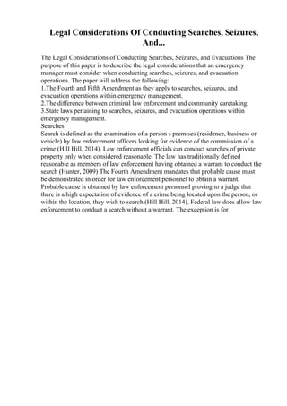 Legal Considerations Of Conducting Searches, Seizures,
And...
The Legal Considerations of Conducting Searches, Seizures, and Evacuations The
purpose of this paper is to describe the legal considerations that an emergency
manager must consider when conducting searches, seizures, and evacuation
operations. The paper will address the following:
1.The Fourth and Fifth Amendment as they apply to searches, seizures, and
evacuation operations within emergency management.
2.The difference between criminal law enforcement and community caretaking.
3.State laws pertaining to searches, seizures, and evacuation operations within
emergency management.
Searches
Search is defined as the examination of a person s premises (residence, business or
vehicle) by law enforcement officers looking for evidence of the commission of a
crime (Hill Hill, 2014). Law enforcement officials can conduct searches of private
property only when considered reasonable. The law has traditionally defined
reasonable as members of law enforcement having obtained a warrant to conduct the
search (Hunter, 2009) The Fourth Amendment mandates that probable cause must
be demonstrated in order for law enforcement personnel to obtain a warrant.
Probable cause is obtained by law enforcement personnel proving to a judge that
there is a high expectation of evidence of a crime being located upon the person, or
within the location, they wish to search (Hill Hill, 2014). Federal law does allow law
enforcement to conduct a search without a warrant. The exception is for
 