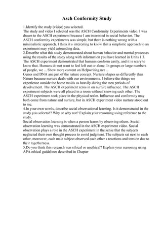 Asch Conformity Study
1.Identify the study (video) you selected.
The study and video I selected was the ASCH Conformity Experiments video. I was
drawn to the ASCH experiment because I am interested in social behavior. The
ASCH conformity experiments was simple, but there is nothing wrong with a
minimalistic approach. I think it s interesting to know that a simplistic approach to an
experiment may yield astounding data.
2.Describe what this study demonstrated about human behavior and mental processes
using the results of the study along with information you have learned in Units 1 3.
The ASCH experiment demonstrated that humans conform easily, and it is scary to
know that. Humans do not want to feel left out or alone. In groups or large numbers
of people, we ... Show more content on Helpwriting.net ...
Genes and DNA are part of the nature concept. Nurture shapes us differently than
Nature because nurture deals with our environments. I believe the things we
experience outside the home molds us heavily during the teen periods of
devolvement. The ASCH experiment zeros in on nurture influence. The ASCH
experiment subjects were all placed in a room without knowing each other. The
ASCH experiment took place in the physical realm. Influence and conformity may
both come from nature and nurture, but in ASCH experiment video nurture stood out
to me.
4.In your own words, describe social observational learning. Is it demonstrated in the
study you selected? Why or why not? Explain your reasoning using reference to the
study.
Social observation learning is when a person learns by observing others. Social
observation learning was demonstrated in the ASCH experiment video. Social
observation plays a role in the ASCH experiment in the sense that the subjects
neglected their own thought process to avoid judgment. The subjects sat next to each
other, moreover, each male subject observed each other s reactions and tension due to
their togetherness.
5.Do you think this research was ethical or unethical? Explain your reasoning using
APA ethical guidelines described in Chapter
 