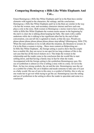 Comparing Hemingway s Hills Like White Elephants And
Cat...
Ernest Hemingway s Hills like White Elephants and Cat in the Rain have similar
elements with regard to the characters, the settings, and the conclusions.
Hemingway s Hills like White Elephants and Cat in the Rain are similar in the way
s he has the women, men, and secondary characters interact and how each one
plays a role in the story. Both women in Hemingway s stories want to have a baby,
while in Hills like White Elephants the women seems unsure in the beginning by
the end it is clear she is talking about keeping her baby. She starts with a subtle
undertone while she is talking to her significant other but by the end of their
conversation, you can tell she is agitated so much, so that she says, Would you
please please please please please please please stop talking? (Hemingway, Hills 278).
When the man continues to try to talk about the situation, she threatens to scream. In
Cat in the Rain a women is trying... Show more content on Helpwriting.net ...
In Hills like White Elephants , the foreign setting is used to show that the couple
have a mobile life, they are never in one spot for too long evidence of this is the
suit case that has all the travel stickers on it. This helps the women in the
relationship and the reader come to the conclusion that she would like to start
settling down, and that having a family may in fact be what she wants.
Accompanied with the foreign setting is the symbolism Hemmingway uses. His
use of symbolism is almost as if he is telling a story with in a story. In Cat in the
Rain , he has two strong symbols, the cat and the rain. Hemmingway uses the cat
as a symbol for a baby; the cat is helpless and needs someone to take care of it just
as a baby would. His use of rain in this story is a symbol of fertility; this is why no
one wants her to get wet while trying to get the cat. Hemmingway uses the setting
and use of symbolism in the setting to allow the reader to speculate and come to a
conclusion
 