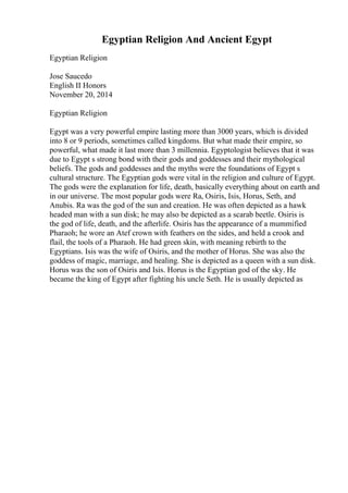 Egyptian Religion And Ancient Egypt
Egyptian Religion
Jose Saucedo
English II Honors
November 20, 2014
Egyptian Religion
Egypt was a very powerful empire lasting more than 3000 years, which is divided
into 8 or 9 periods, sometimes called kingdoms. But what made their empire, so
powerful, what made it last more than 3 millennia. Egyptologist believes that it was
due to Egypt s strong bond with their gods and goddesses and their mythological
beliefs. The gods and goddesses and the myths were the foundations of Egypt s
cultural structure. The Egyptian gods were vital in the religion and culture of Egypt.
The gods were the explanation for life, death, basically everything about on earth and
in our universe. The most popular gods were Ra, Osiris, Isis, Horus, Seth, and
Anubis. Ra was the god of the sun and creation. He was often depicted as a hawk
headed man with a sun disk; he may also be depicted as a scarab beetle. Osiris is
the god of life, death, and the afterlife. Osiris has the appearance of a mummified
Pharaoh; he wore an Atef crown with feathers on the sides, and held a crook and
flail, the tools of a Pharaoh. He had green skin, with meaning rebirth to the
Egyptians. Isis was the wife of Osiris, and the mother of Horus. She was also the
goddess of magic, marriage, and healing. She is depicted as a queen with a sun disk.
Horus was the son of Osiris and Isis. Horus is the Egyptian god of the sky. He
became the king of Egypt after fighting his uncle Seth. He is usually depicted as
 