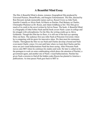 A Beautiful Mind Essay
The film A Beautiful Mind is drama, romance, biographical film produced by
Universal Pictures, DreamWorks, and Imagine Entertainment. The film, directed by
Ron Howard, include memorable names such as, Russel Crowe as John Nash,
Jennifer Connelly as Alicia Nash, Ed Harris as Parcher, Paul Bettany as Charles,
Christopher Plummer as Dr. Rosen, and Adam Goldberg as Sol. This film gives
much of its credit to the novel written by Sylvia Nasar. The book, A Beautiful Mind,
is a biography of John Forbes Nash and the book covers Nash s years in college and
his struggle with schizophrenia. For the film, the writing credits go to Akiva
Goldsman. Though this film has its flaws, it is still one of the best eye opening
films out there. The audience first sees John Nash at Princeton University where
he is competing with his peers for innovative ideas. We then meet his roommate,
Charles. Throughout the film we see Nash and Charles develop a bound and Nash
even meets Charle s niece. It is not until later where we learn that Charles and his
niece are just visual hallucinations Nash has been seeing. After Princeton Nash
moves onto MIT where he continues his studies and work. He later is called on by
the pentagon to work on some codebreaking which draws the attention of Parcher, a
government agent, and another one of Nash s visual hallucinations. Parcher has
given Nash a mission to find all the hidden codes Russia has planted in America s
publications. As time passes Nash goes back to MIT to
 