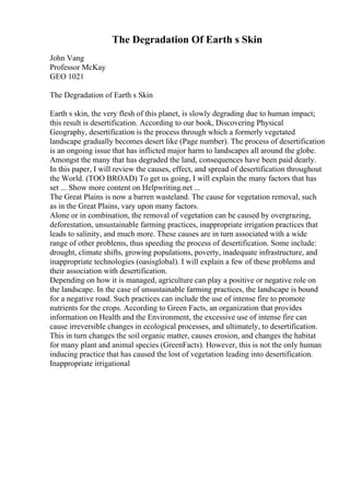 The Degradation Of Earth s Skin
John Vang
Professor McKay
GEO 1021
The Degradation of Earth s Skin
Earth s skin, the very flesh of this planet, is slowly degrading due to human impact;
this result is desertification. According to our book, Discovering Physical
Geography, desertification is the process through which a formerly vegetated
landscape gradually becomes desert like (Page number). The process of desertification
is an ongoing issue that has inflicted major harm to landscapes all around the globe.
Amongst the many that has degraded the land, consequences have been paid dearly.
In this paper, I will review the causes, effect, and spread of desertification throughout
the World. (TOO BROAD) To get us going, I will explain the many factors that has
set ... Show more content on Helpwriting.net ...
The Great Plains is now a barren wasteland. The cause for vegetation removal, such
as in the Great Plains, vary upon many factors.
Alone or in combination, the removal of vegetation can be caused by overgrazing,
deforestation, unsustainable farming practices, inappropriate irrigation practices that
leads to salinity, and much more. These causes are in turn associated with a wide
range of other problems, thus speeding the process of desertification. Some include:
drought, climate shifts, growing populations, poverty, inadequate infrastructure, and
inappropriate technologies (oasisglobal). I will explain a few of these problems and
their association with desertification.
Depending on how it is managed, agriculture can play a positive or negative role on
the landscape. In the case of unsustainable farming practices, the landscape is bound
for a negative road. Such practices can include the use of intense fire to promote
nutrients for the crops. According to Green Facts, an organization that provides
information on Health and the Environment, the excessive use of intense fire can
cause irreversible changes in ecological processes, and ultimately, to desertification.
This in turn changes the soil organic matter, causes erosion, and changes the habitat
for many plant and animal species (GreenFacts). However, this is not the only human
inducing practice that has caused the lost of vegetation leading into desertification.
Inappropriate irrigational
 