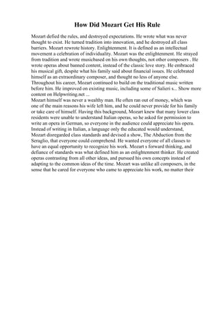 How Did Mozart Get His Rule
Mozart defied the rules, and destroyed expectations. He wrote what was never
thought to exist. He turned tradition into innovation, and he destroyed all class
barriers. Mozart rewrote history. Enlightenment. It is defined as an intellectual
movement a celebration of individuality. Mozart was the enlightenment. He strayed
from tradition and wrote musicbased on his own thoughts, not other composers . He
wrote operas about banned content, instead of the classic love story. He embraced
his musical gift, despite what his family said about financial issues. He celebrated
himself as an extraordinary composer, and thought no less of anyone else.
Throughout his career, Mozart continued to build on the traditional music written
before him. He improved on existing music, including some of Salieri s... Show more
content on Helpwriting.net ...
Mozart himself was never a wealthy man. He often ran out of money, which was
one of the main reasons his wife left him, and he could never provide for his family
or take care of himself. Having this background, Mozart knew that many lower class
residents were unable to understand Italian operas, so he asked for permission to
write an opera in German, so everyone in the audience could appreciate his opera.
Instead of writing in Italian, a language only the educated would understand,
Mozart disregarded class standards and devised a show, The Abduction from the
Seraglio, that everyone could comprehend. He wanted everyone of all classes to
have an equal opportunity to recognize his work. Mozart s forward thinking, and
defiance of standards was what defined him as an enlightenment thinker. He created
operas contrasting from all other ideas, and pursued his own concepts instead of
adapting to the common ideas of the time. Mozart was unlike all composers, in the
sense that he cared for everyone who came to appreciate his work, no matter their
 