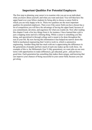 Important Qualities For Potential Employers
The first step to planning your career is to examine who you are as an individual,
what you know about yourself, and what you want and need. You will then have the
upper hand over your fellow students by being able to choose a career field in
which you are truly happy to be in. These two qualities are the most important
qualities for potential employers. Then even if the career field you have chosen has a
lot of competition you will have the advantage of having the upper hand, because of
you commitment, devotion, and eagerness for what you wantto do. Now after reading
this chapter I took a few key things from it; for instance, I have learned that a job is
just a stepping stone and not a lifelong thing. While a career is something you like
doing, and specialized in through college and is meant to be done throughout the
rest of your life. By now having this information it has helped me narrow down the
field in mechanical engineering that I wish to work in, which is automotive
engineering. Another thing that has stuck with me is appreciating the differences in
the generations of people and how much of each one makes up the work force. An
example of this is, the Millennials/ Gen Y (My generation), we want jobs on our own
terms with opportunities to make differences, get educated, grow , and just have a
good time. Each generation has something that makes them unique, and knowing that
can improve your chances of being successful in your career field, because you can
get along
 