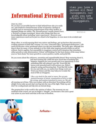 Informational Firewall


June 20, 2021


Do you have an invisible barrier to hide behind from who you really
are, and cloaked in denial because of fear of rejection. Perhaps it
could be just an unconscious protectiveness from what ‘broken’ or
damaged things are within. The ‘firewall person’ usually doesn’t have
a ‘firewall or tongue tourniquet’ about outer things that they are
knowledgeable about including ‘outer experiences’. However your
inner experiences need not be put in a closet to be forgotten, or even more to be avoided and
denied.


Many often, to avoid exposing their true nature and feelings, put up barriers that amount to
evading exposure of their life’s resume. In a way, it becomes like a ‘prolonged adolescence’. Life
need not become a slow quicksand where you age into immobility. The body ages, although less
than it does for many, if your attitude is to live with what inspires growth within as well as
without. Each is ageless, but susceptible to imaginary control self evaluation that stimulates
either growth or only deterioration. Critical ‘self thinking’ for the best choices of the many before
you is a ‘best choice’ for inner growth to a more positive, useful, and joyful life.


Do you worry about the unknown, uncertain and unpredictable future? Stop worrying about it,
and start trusting life a little bit more.Trust that everything that
happens, happens for your growth and is an opportunity to find
something that will enhance your life. Trust that life
knows your potential and it will nurture you. Help it
along by seeing and knowing that. Trust that life works
for you and with you, no matter how things work out.
Trust your future and this may help you to make the
most of life as it happens.


Like a car stuck in the sand or snow, the car gets
unstuck because of intent, examination of how to right
the wrong, and motion (emotion) to move on. We are
all running out of time. Why run in place with no direction? Everything will be
alright if you wake up and start moving into the way of the light. Wake up and
don’t be a milquetoast and slip into an eternal sleep.


The greatest fear in the world is the opinion of others. The moment you are
unafraid of the crowd, you are no longer a ‘sheeple’, you become a lion and a great
roar arises in your heart and that is the roar of freedom.



	
	
	
Arhata~
 