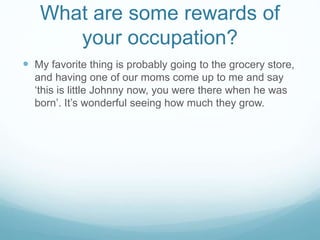 What are some rewards of
your occupation?
 My favorite thing is probably going to the grocery store,
and having one of our moms come up to me and say
‘this is little Johnny now, you were there when he was
born’. It’s wonderful seeing how much they grow.
 
