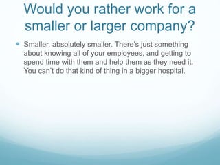Would you rather work for a
smaller or larger company?
 Smaller, absolutely smaller. There’s just something
about knowing all of your employees, and getting to
spend time with them and help them as they need it.
You can’t do that kind of thing in a bigger hospital.
 