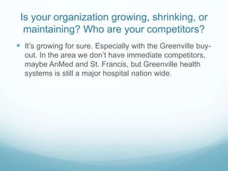 Is your organization growing, shrinking, or
maintaining? Who are your competitors?
 It’s growing for sure. Especially with the Greenville buy-
out. In the area we don’t have immediate competitors,
maybe AnMed and St. Francis, but Greenville health
systems is still a major hospital nation wide.
 