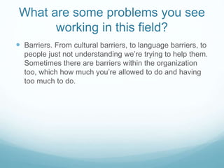 What are some problems you see
working in this field?
 Barriers. From cultural barriers, to language barriers, to
people just not understanding we’re trying to help them.
Sometimes there are barriers within the organization
too, which how much you’re allowed to do and having
too much to do.
 