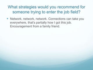 What strategies would you recommend for
someone trying to enter the job field?
 Network, network, network. Connections can take you
everywhere, that’s partially how I got this job.
Encouragement from a family friend.
 