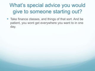 What’s special advice you would
give to someone starting out?
 Take finance classes, and things of that sort. And be
patient, you wont get everywhere you want to in one
day.
 